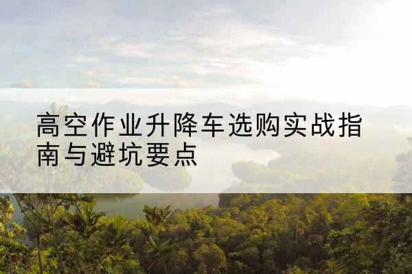 长治升降车怎么选-高空作业升降车选购实战指南与避坑要点