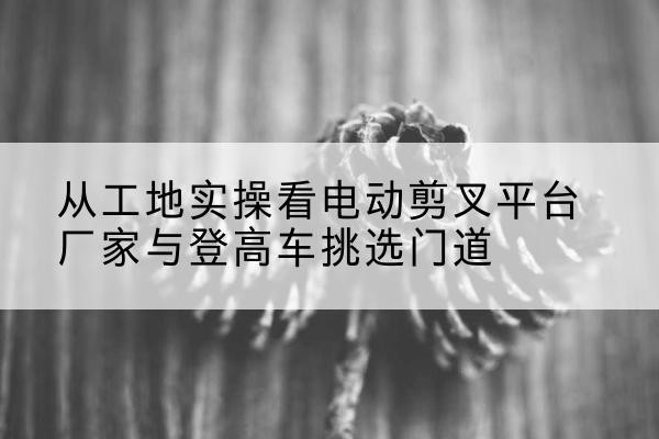 长治电动剪叉升降平台厂家-从工地实操看电动剪叉平台厂家与登高车挑选门道