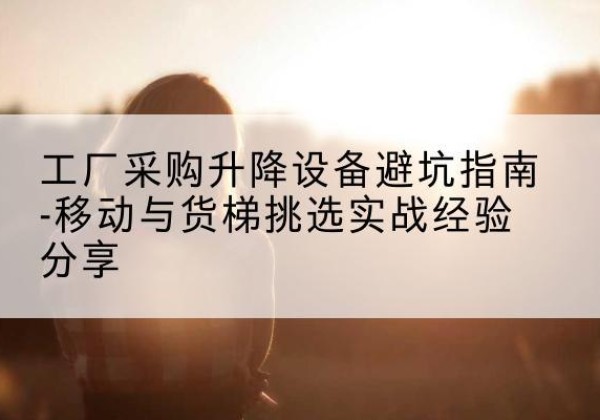 长治移动式升降机怎么选-工厂采购升降设备避坑指南-移动与货梯挑选实战经验分享
