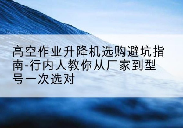 长治升降平台厂家-高空作业升降机选购避坑指南-行内人教你从厂家到型号一次选对