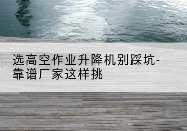 长治剪叉式升降机厂家-选高空作业升降机别踩坑-靠谱厂家这样挑