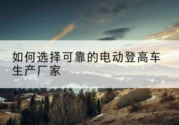 长治电动登高车厂家-如何选择可靠的电动登高车生产厂家