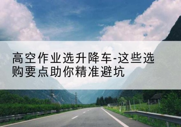 长治升降车厂家-高空作业选升降车-这些选购要点助你*避坑