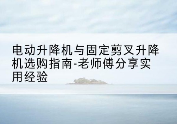 长治电动升降机怎么选-电动升降机与固定剪叉升降机选购指南-老师傅分享实用经验