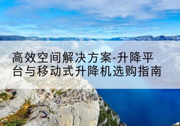 长治升降平台厂家-*空间解决方案-升降平台与移动式升降机选购指南