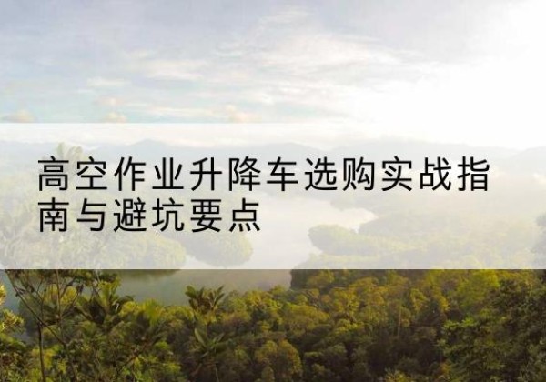 长治升降车怎么选-高空作业升降车选购实战指南与避坑要点