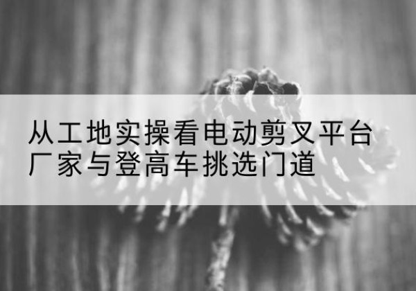 长治电动剪叉升降平台厂家-从工地实操看电动剪叉平台厂家与登高车挑选门道