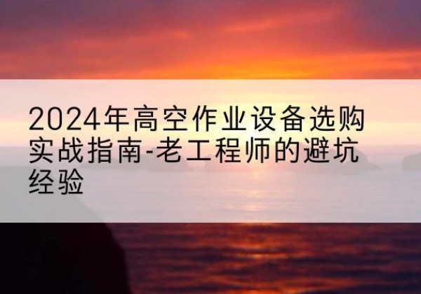 长治高空作业升降机厂家推荐-2024年高空作业设备选购实战指南-老工程师的避坑经验