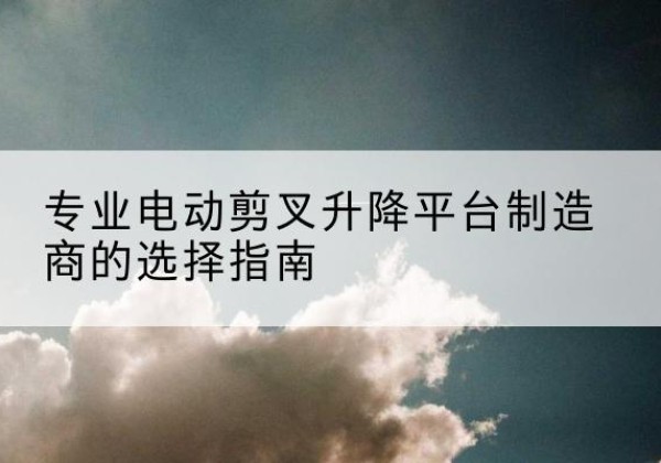长治电动剪叉升降平台厂家-专业电动剪叉升降平台制造商的选择指南